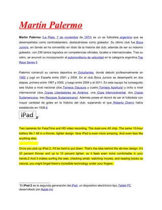 Martín Palermo
Martín Palermo (La Plata, 7 de noviembre de 1973) es un ex futbolista argentino que se
desempeñaba como centrodelantero, destacándose como goleador. Su último club fue Boca
Juniors, en donde se ha convertido en ídolo de la historia del club, además de ser su máximo
goleador, con 236 tantos logrados en competencias oficiales, locales e internacionales. Tras su
retiro, se anunció su incorporación al automovilismo de velocidad en la categoría argentina Top
Race Series.5


Palermo comenzó su carrera deportiva en Estudiantes, donde debutó profesionalmente en
1992 y jugó en España entre 2001 y 2004. En el club Boca Juniors se desempeñó en dos
etapas, primero entre 1997 y 2000, y luego entre 2004 y el 2011. En este equipo ha conseguido
seis títulos a nivel nacional (dos Torneos Clausura y cuatro Torneos Apertura) y ocho a nivel
internacional (dos Copas Libertadores de América, una Copa Intercontinental, dos Copas
Sudamericana, tres Recopas Sudamericana). Además posee el récord de ser el futbolista con
mayor cantidad de goles en la historia del club, superando el que Roberto Cherro había
establecido en 1938.6


             21


Two cameras for FaceTime and HD video recording. The dual-core A5 chip. The same 10-hour
battery life.1 All in a thinner, lighter design. Now iPad is even more amazing. And even less like
anything else.


Once you pick up iPad 2, it’ll be hard to put down. That’s the idea behind the all-new design. It’s
33 percent thinner and up to 15 percent lighter, so it feels even more comfortable in your
hands.2 And it makes surfing the web, checking email, watching movies, and reading books so
natural, you might forget there’s incredible technology under your fingers.




1
 El iPad 2 es la segunda generación del iPad, un dispositivo electrónico tipo Tablet PC
desarrollado por Apple Inc
 