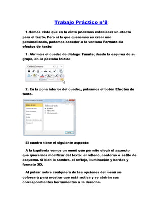 Trabajo Práctico n°8<br />1-Hemos visto que en la cinta podemos establecer un efecto para el texto. Pero si lo que queremos es crear uno personalizado, podemos acceder a la ventana Formato de efectos de texto:<br />1. Abrimos el cuadro de diálogo Fuente, desde la esquina de su grupo, en la pestaña Inicio:<br />2. En la zona inferior del cuadro, pulsamos el botón Efectos de texto.<br /> <br />El cuadro tiene el siguiente aspecto:<br />A la izquierda vemos un menú que permite elegir el aspecto que queremos modificar del texto: el relleno, contorno o estilo de esquema. O bien la sombra, el reflejo, iluminación y bordes y formato 3D.<br />Al pulsar sobre cualquiera de las opciones del menú se coloreará para mostrar que está activa y se abrirán sus correspondientes herramientas a la derecha.<br />Los cambios que vas aplicando no se previsualizan directamente en el cuadro de Formato de efectos de texto, así que tendrás que cerrarlo para ver el resultado.<br />2- Para utilizarla, iremos a la pestaña Insertar > grupo Texto y pulsaremos el botón WordArt.<br />Se mostrará una lista con algunos modelos de letras. Lo único que deberemos hacer es hacer clic sobre la que más nos guste.<br />3- A continuación se mostrará un texto en el documento listo para ser modificado. Si hemos seleccionado texto previamente no será necesario teclearlo ya que aparecerá ya escrito.<br />Recuerda que puedes retocar el texto con las herramientas de la pestaña Inicio para cambiar aspectos como la fuente, el tamaño, el color o los estilos, tal y como lo harías con cualquier otro texto.<br />Sin embargo, los elementos WordArt no son exactamente texto, sino que están a medio camino de ser imágenes. Por ello, vemos que cuando lo tenemos seleccionado disponemos de las Herramientas de dibujo, con una pestaña de Formato. Esto quiere decir que, por ejemplo, el corrector ortográfico no detectará un error en un texto WordArt, y también que el texto WordArt seguirá las reglas de alineación de los gráficos.<br />4- Para cambiar las características de formato de un párrafo, basta con seleccionarlo y modificar las características que queramos.<br />Los párrafos son unidades dentro del documento Word que tienen sus propias características de formato, pudiendo ser diferentes de un párrafo a otro. Otras unidades más amplias son las secciones, que veremos más adelante.<br />Las características más importante de formato de párrafo son la alineación y la sangría, ambas están disponibles en la pestaña Inicio.<br /> Alineación.<br />Estos son los botones  para fijar la alineación. Hay cuatro tipos de alineación:<br />IzquierdaCentradaDerechaJustificadaEste párrafo tiene establecida alineación izquierda.Este párrafo tiene establecida la alineación centrada.Este párrafo tiene establecida alineación derecha.Este párrafo tiene una alineación justificada.<br />Cuando hablamos de alinear un párrafo nos referimos, normalmente, a su alineación respecto de los márgenes de la página, pero también podemos alinear el texto respecto de los bordes de las celdas si el texto se encuentra en una tabla. La forma de fijar los márgenes de la página se verá en el capítulo correspondiente.<br />Otra forma de definir la alineación del párrafo que se va a escribir es Escribir al Vuelo. Esta función permite escribir en cualquier parte de la página directamente sin tener que insertar líneas en blanco. Puedes aprender cómo hacerlo en el siguiente avanzado.<br />5- Aplicar una sangría a un párrafo es desplazar un poco el párrafo hacia la derecha o izquierda. Se realiza seleccionando el párrafo y haciendo clic en uno de estos botones  de la pestaña Inicio en el grupo Párrafo, según queramos desplazar hacia la izquierda o hacia la derecha.<br />Así desplazamos el párrafo 1,25 cm. cada vez que hacemos clic en el botón, pero también se puede desplazar otro valor que deseemos. Puedes ver cómo se hace, junto con otras opciones de la pestaña Inicio, como la forma de variar el espacio que separa los párrafos, y el espacio que separa las líneas o interlineado.<br />6- NOSEEE<br />En el último caso, en Manual, vemos que aparece un cuaro de diálogo que nos permite indicar cómo se divide correctamente la palabra, aunque lo normal es que el sistema lo haga bien.<br />Ten presente que los guiones se aplicarán a todo el documento. Si quieres que sólo se aplique a una parte del mismo tendrás que utilizar el modo Manual con el texto a modificar previamente seleccionado.<br /> <br />7- Si, por el contrario, lo que queremos es conseguir que dos palabras no se separen en distintas líneas, por la razón que sea, lo que haremos será pulsar la combinación de teclas CTRL + MAYÚS + ESPACIO, en vez de separarlas con un espacio simplemente. Si ya estaban escritas deberás borrar el espaciado e insertarlo de la forma descrita.<br />Veamos un ejemplo. Hemos aplicado un espacio de no separación en los lugares marcados, observa la diferencia: <br />Como las tres palabras son ahora inseparables, y no caben en el espacio de la línea superior, se sitúan juntas en la inferior.<br />Podrías pensar que, visto lo visto, insertando un salto de línea con la tecla INTRO se obtendría el mismo resultado. Y así sería, al menos en apariencia. Pero de esta forma, al autoajustarse automáticamente, no habrá ningún salto de línea si modificamos el texto posteriormente.<br />En cambio, si hemos insertado un salto, se mantendrá:<br />8-<br /> <br />Para aplícalo a un texto tendrás marcar el texto al cul le quieres poner borde, luego hacer clic en el borde que deseas y se activará. <br />9-  Para modificar tu borde debes hacer clic en el botón  bordes y sombreado.<br />10-<br />11- Al hacer clic en el inicializador del cuadro de diálogo Párrafo, veremos la pestaña Sangría y espacio. En ella encontramos las opciones para configurar la Alineación, el Espaciado o el Interlineado, entre otras. El Nivel de esquema lo veremos más adelante.<br />12-<br />13-<br />14-Una característica de los elementos de una lista es que se pueden ordenar alfabéticamente. Lo haremos seleccionándolos y pulsando el botón Ordenar  que se encuentra también en la pestaña Inicio, junto a los botones de lista. En el cuadro de diálogo lo único que debemos hacer es escoger si queremos una ordenación ascendente o descendente y aceptar.<br />15-También encontrarás la opción Cambiar nivel de lista en cada uno de los botones de lista , si despliegas su submenú pulsando la flecha triangular que hay a la derecha de cada uno de ellos.<br /> Para elegir el estilo de lista, lo único que hay que hacer es desplegar la flecha triangular situada a la derecha de cada uno de los botones. <br />Podrás escoger entre varios modelos, pulsando directamente sobre la pequeña muestra del menú que se despliega. También puedes crear un estilo de lista personalizado pulsando Definir nueva viñeta, Definir nuevo formato de número o Definir nueva lista multinivel.<br />16-Al mover el cursor por una página de Word, en Vista Diseño, vemos que Este toma diferentes formas. Es debido a la función que te permite escribir libremente o escribir quot;
al vueloquot;
.<br />Las formas del cursor simbolizan el tipo de alineación de párrafo que aquiriría el texto si fuese inserado en el lugar señalado. También se creará una sangría automáticamente, a la altura de donde hayamos situado el punto de inserción haciendo doble clic.<br /> Al colocar el cursor junto al margen izquierdo aparece un pequeño párrafo alineado a la izquierda. <br /> Si posicionamos el cursor un poco más a la izquierda y aparece con una sangría <br /> Cuando colocamos el cursor por el centro de la página, veremos como el cursor toma la forma de un pequeño párrafo centrado. <br /> Y, si ponemos el cursor junto al margen derecho toma la forma de un párrafo alineado a la derecha. <br />Esta función es útil, por ejemplo, cuando creamos una página de título para un trabajo. Podemos escribir al principio de la página el lugar y la fecha, en el centro el propio título del trabajo y al final de la página el autor del trabajo. Todo en los lugares exactos, sin tener que ir insertando líneas en blanco.<br />18-Las tabulaciones son posiciones fijas a las cuales se desplaza el cursor cuando pulsamos la tecla de tabulación TAB.<br />Cuando necesitamos insertar texto en columnas o tablas pueden ser muy utiles las tabulaciones. Word2010 tiene por defecto definidas tabulaciones cada 1,25 cm. Pero se pueden establecer tabulaciones en las posiciones que deseemos. Además podemos definir la alineación para cada tabulación.<br />Vamos a ver como establecer tabulaciones utilizando la regla horizontal. Tener en cuenta que las tabulaciones afectan solo al párrafo en el que se definen. Para establecer cada tabulación repetir estos dos pasos:<br />Nota: Si no se muestra la regla, recuerda que para activarla debes pulsar el botón que hay justo sobre la barra de desplazamiento vertical. <br />19-Por ejemplo, en la regla de la imagen se han establecido las siguientes tabulaciones:<br />Izquierda en la posición 2,5<br />Centrada en la posición 4,7<br />Derecha en la posición 6,7<br />Barra de tabulaciones en la posición 8,2<br />Decimal en la posición 9,2<br />También podemos hacer doble clic sobre una de las marcas de tabulación de la regla horizontal para que aparezca el cuadro de diálogo de tabulaciones que vemos en la imagen de la derecha donde podemos fijar todas las tabulaciones de una vez o eliminarlas. Aprende más sobre el cuadro de Tabulaciones en el siguiente avanzado: <br /> <br />Teniendo en cuenta que la escala varia un poco las proporciones quedaría una tabla parecida a la que vemos en la imagen inferior.<br />Observar la alineación de cada tabulación: la columna de cítricos está alineada a la izquierda, la de tipo al centro y la de origen a la derecha. Luego vemos la barra de tabulación vertical y la alineación decimal.<br />20-En la pestaña Inicio > grupo Portapapeles, tenemos disponible el icono para Copiar formato . Este icono permite copiar las características de formato de un texto para aplicarlas a otros textos. Podemos copiarlo una o varias veces:<br />Una vez: Hacer clic sobre la palabra de la cual queremos copiar el formato, ir a la barra de herramientas y hacer clic enCopiar formato , el cursor tomará la forma de brocha, colocarlo sobre la palabra en la que queremos copiar el formato, y hacer clic sobre ella.<br />Varias: Hacer clic sobre la palabra de la cual queremos copiar el formato, hacer doble clic en Copiar formato , el cursor tomará la forma de brocha, a continuación hacer clic sobre tantas palabras como se desee, y para acabar volver a hacer clic en el icono de copiar formato.<br />En ambos casos, si queremos copiar el formato sobre un conjunto de palabras o líneas, una vez el cursor tome la forma de brocha, seleccionar las palabras o líneas y el nuevo formato se copiará sobre ellas. Copiar formato, copia tanto el formato caracter como el formato párrafo.<br />21-Los estilos sirven para indicar a cada elemento del texto cuál es su función en el mismo, o cuál es su naturaleza.<br />Por ejemplo, existe el estilo Título 1, y el estilo Título 2. Los números no son simples formas de diferenciar uno de otro, sino que denotan una jerarquía. El Título 1 será el título principal, y el Título 2 será un título situado a un nivel inferior. Por lo tanto, no iríamos desencaminados si decimos que los estilos ayudan a definir la estructura del documento.<br />Además, los estilos incluyen un formato que se aplicará al texto y que cambiará aspectos como su color, su tamaño o la distancia que mantendrá con los elementos colindantes. Podremos escoger entre los formatos predeterminados, o crear uno personalizado.<br />22- Los encontraremos en la pestaña Inicio > grupo Estilos de la cinta.<br />Utiliza los botones arriba y abajo del lateral derecho, y el desplegable  para ver todos los estilos disponibles.<br /> También puedes mostrar el Panel de estilos haciendo clic en el botón del extremo derecho inferior del grupo Estilos o pulsando la combinación de teclas CTRL+ALT+MAYÚS+S. <br />