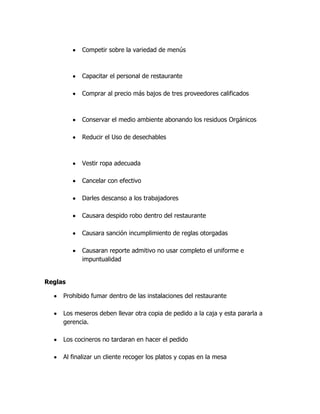 Competir sobre la variedad de menús
Capacitar el personal de restaurante
Comprar al precio más bajos de tres proveedores calificados
Conservar el medio ambiente abonando los residuos Orgánicos
Reducir el Uso de desechables
Vestir ropa adecuada
Cancelar con efectivo
Darles descanso a los trabajadores
Causara despido robo dentro del restaurante
Causara sanción incumplimiento de reglas otorgadas
Causaran reporte admitivo no usar completo el uniforme e
impuntualidad
Reglas
Prohibido fumar dentro de las instalaciones del restaurante
Los meseros deben llevar otra copia de pedido a la caja y esta pararla a
gerencia.
Los cocineros no tardaran en hacer el pedido
Al finalizar un cliente recoger los platos y copas en la mesa
 