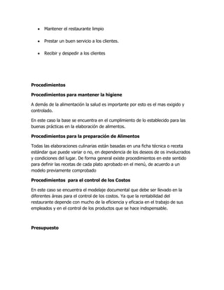 Mantener el restaurante limpio
Prestar un buen servicio a los clientes.
Recibir y despedir a los clientes
Procedimientos
Procedimientos para mantener la higiene
A demás de la alimentación la salud es importante por esto es el mas exigido y
controlado.
En este caso la base se encuentra en el cumplimiento de lo establecido para las
buenas prácticas en la elaboración de alimentos.
Procedimientos para la preparación de Alimentos
Todas las elaboraciones culinarias están basadas en una ficha técnica o receta
estándar que puede variar o no, en dependencia de los deseos de os involucrados
y condiciones del lugar. De forma general existe procedimientos en este sentido
para definir las recetas de cada plato aprobado en el menú, de acuerdo a un
modelo previamente comprobado
Procedimientos para el control de los Costos
En este caso se encuentra el modelaje documental que debe ser llevado en la
diferentes áreas para el control de los costos. Ya que la rentabilidad del
restaurante depende con mucho de la eficiencia y eficacia en el trabajo de sus
empleados y en el control de los productos que se hace indispensable.
Presupuesto
 