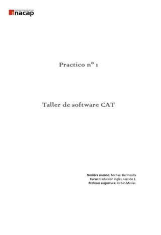 Practico nº 1<br />Taller de software CAT<br />Nombre alumno: Michael Hermosilla<br />Curso: traducción ingles, sección 1.<br />Profesor asignatura: Jordán Masías.<br />Practico 1, Taller de software CAT: <br />1. Investigue y luego exponga: <br />a. ¿Qué es Wordfast? <br />b. Significado de CAT. <br />c. Problemáticas y beneficios de CAT <br />d. Consideraciones a tener por el traductor al usar CAT <br />e. A grandes rasgos, investigue sobre los comandos de uso y las herramientas de ‘wordfast’ <br />2. Aplique: <br />a. Vaya al correo electrónico del curso y revise el texto enviado por el profesor. <br />b. Copie el texto y péguelo en la siguiente página: www.elmundo.es/traductor <br />i. If you make another boo-boo like that, you won't have a job. <br />ii. Break it up, or I will call the police <br />iii. My dog gets knocked up once a year <br />c. responda: ¿la traducción está correcta? ¿Por qué, por qué no? <br />d. Luego revisa los siguientes web-sites y revisa los significados. <br />I. http://www.manythings.org/slang/slang3.html <br />II. http://www.manythings.org/slang/slang12.html <br />e. Finalmente, propón una traducción adecuada, utilizando la web <br />Desarrollo:<br />¿Qué es wordfast?<br />Wordfast es una herramienta de traducción asistida por computadora concebida como colección de macros para Microsoft Word, que posibilita el uso de memorias de traducción<br />Significado de cat: Computer-assisted translation, computer-aided translation<br />Problemáticas y beneficios de CAT: <br />Beneficios: <br />Reduce los tiempos y gastos de traducción, es decir, uso del potencial del computador para crear memorias de textos previamente traducidos, la organización de ellos y volver a la oferta de nuevos textos. El resultado inmediato es reducir los plazos de entrega habituales, y en consecuencia los costes de traducción, especialmente en el caso de grandes proyectos de traducción.<br />Reduce tiempos de entrega: traducir textos directamente en el formato original.<br />Traducción por ordenador de dibujos.<br />Traducción asistida por ordenador utilizados para localización de software y sitio web.<br />Problemáticas:<br />Consideraciones a tener por el traductor al usar CAT.<br />1. Este tipo de traductor, se considera una herramienta TAO (Traducción asistida por ordenador). 2. Trabaja con las interrelaciones sintácticas y semánticas del texto.3. No tienen en cuenta el contexto.4. El usuario debe tener conocimientos básicos sobre Microsoft office, (específicamente en Word)<br />5. Son útiles para traducir en 2 lenguas similares.<br />Comandos de uso y herramientas de wordfast<br />Sirven para acelerar el trabajo del traductor de manera eficiente utilizando varias teclas para realzar una misma función de manera más rápida.<br />ctrl+alt+down arrow: activar la pantalla boca abajo<br />Ctrl+Alt+B: color de fondo<br />Shift+Alt+End: cerrar el segmento actual<br />Alt+Insert: copia fuente<br />Ctrl+Alt+Insert: copia de formato fuente<br />Alt+F12: copiar a destino<br />Ctrl+Alt+L: reducir la izquierda<br />Shift+Alt+Insert: copiar texto original<br />Shift+Alt+M: modo de memoria<br />Ctrl+Alt+T: glosario<br />Ctrl+Alt+D: diccionario<br />Ctrl+Alt+Q: limpieza rápida.<br />Revision de frases.<br />You make another boo-boo like that, you won't have a job.<br />Traducción ELMUNDO.ES: usted hace otro abucheo de abucheo así, usted no tendrá un trabajo<br />Esta mal traducido porque en ingles “boo-boo” seria traducido como “mistake” y eso traducido al español seria “error”, por lo tanto seria más recomendable usar mistake aunque dependiendo de la lengua de llegada esto tendría que adaptarse dependiendo la cultura de llegada y en algunos casos puede que no tenga traducción por lo tanto se tendría que buscar una equivalencia. En el caso de nuestro país podría ser “condoro”.<br />Break it up or I will call the police <br />Traducción ELMUNDO.ES: Rómpalo, o llamaré a la policía<br />Mal traducido, porque “break it up” en ingles seria como decir “stop” y en español seria pare, deténgase, además que como queda traducido no tiene mucho sentido por lo tanto esta mal traducido al  no tener sentido lo que se quiere expresar.<br />My dog gets knocked up once a year <br />Traducción ELMUNDO.ES: Mi perro es peloteado una vez al año<br />Mal traducido, knocked up traducido al ingles seria pregnant lo cual al español queda como embarazo, es decir, el término “peloteado” es un modismo propio de un país que solo tiene significado en esa cultura, por lo tanto hay que buscar equivalencia o adecuar la frase a la cultura de llegada.<br />Mis propuestas de traducción:<br />Si usted comete otro error como ese se quedara sin trabajo.<br />deténgase, o llamare a la policía.<br />mi perra se embaraza una vez al año.<br />De este modo las traducciones tienen un significado más global y se entiende en todo el mundo por lo que es más fácil entender y a la vez traducir.<br />