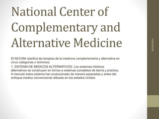 National Center of 
Complementary and 
Alternative Medicine 
El NCCAM clasifica las terapias de la medicina complementaria y alternativa en 
cinco categorías o dominios: 
1. SISTEMA DE MEDICOS ALTERNATIVOS: Los sistemas médicos 
alternativos se construyen en tornos a sistemas completos de teoría y practica. 
A menudo estos sistema han evolucionado de manera separadas y antes del 
enfoque medico convencional utilizado en los estados Unidos 
30/09/2014 
 