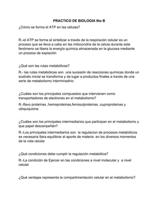 PRACTICO DE BIOLOGIA 6to B
¿Cómo se forma el ATP en las células?
R.-el ATP se forma al sintetizar a través de la respiración celular es un
proceso que se lleva a cabo en las mitocondria de la celula durante este
fenómeno se libera la energía química almacenada en la glucosa mediante
un proceso de expiación
¿Qué son las rutas metabólicas?
R.- las rutas metabólicas son una sucesión de reacciones químicas donde un
sustrato inicial se transforma y da lugar a productos finales a través de una
serie de metabolismo interminadirio
¿Cuáles son los principales compuestos que intervienen como
transportadores de electrones en el metabolismo?
R.-flavo proteínas ,hemoproteinas,ferrosulproteinas ,cuproproteinas y
ubiquiquiona
¿Cuáles son los principales intermediarios que participan en el metabolismo y
que papel descenpeñán?
R.-Los principales intermediarios son la regulacion de procesos metabólicos
es necesaria 9ara equilibrar el aporte de materia en los diversos momentos
de la vida celular
¿Qué condiciones debe cumplir la regulación metabólica?
R.-La condición de Ejercer en las condiciones a nivel molecular y a nivel
celular
¿Qué ventajas representa la compartimentación celular en el metabolismo?
 