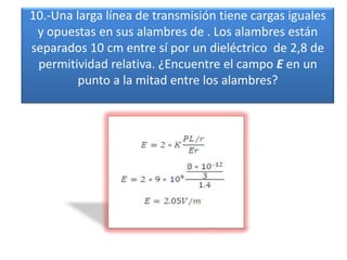 10.-Una larga línea de transmisión tiene cargas iguales y opuestas en sus alambres de . Los alambres están separados 10 cm entre sí por un dieléctrico  de 2,8 de permitividad relativa. ¿Encuentre el campo E en un punto a la mitad entre los alambres?