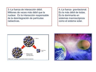 3.-La fuerza de interacción débil. Millones de veces más débil que la nuclear.  Es la interacción responsable de la desintegración de partículas radiactivas.4.-La fuerza  gravitacional. Es la más débil de todas. Es la dominante en sistemas macroscópicos como el sistema solar.