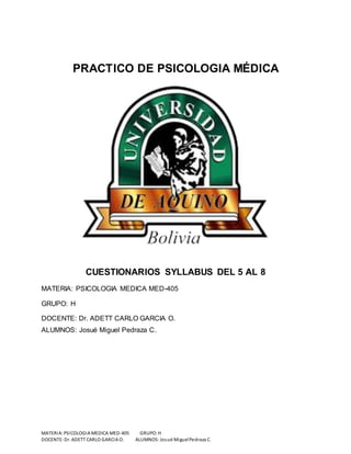 PRACTICO DE PSICOLOGIA MÉDICA 
CUESTIONARIOS SYLLABUS DEL 5 AL 8 
MATERIA: PSICOLOGIA MEDICA MED-405 
GRUPO: H 
DOCENTE: Dr. ADETT CARLO GARCIA O. 
ALUMNOS: Josué Miguel Pedraza C. 
MATERIA: PSICOLOGIA MEDICA MED-405 GRUPO: H 
DOCENTE: Dr. ADETT CARLO GARCIA O. ALUMNOS: Josué Miguel Pedraza C. 
 