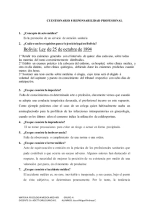 CUESTIONARIO 8 REPONSABILIDAD PROFESIONAL 
1. ¿Concepto de acto médico? 
Es la prestación de un servicio de atención sanitaria 
2. ¿Cuáles son los requisitos para el ejercicio legal en Bolivia? 
Bolivia: Ley de 25 de octubre de 1894 
1° Rendir tres exámenes generales con el intervalo de quince días cada uno, sobre todas 
las materias del ramo convenientemente distribuidas. 
2° Exhibir un examen práctico á la cabecera del enfermo, en hospital, sobre clínica medica, y 
otra en día distinto, sobre clínica quirúrgica, debiendo durar los exámenes predichos cuando 
menos dos horas. 
3° Sostener una tesis escrita sobre medicina ó cirugía, cuyo tema será el elegido á 
voluntad del aspirante y puesto en conocimiento del tribunal respectivo con ocho días de 
anticipación. 
3. ¿En que consiste la impericia? 
Falta de conocimientos en determinado arte o profesión, claramente vemos que cuando 
se adopta una conducta terapéutica desusada, el profesional incurre en este supuesto. 
Como ejemplo podemos citar el caso de un colega quien habitualmente usaba un 
aminoglucósido para la profiláxis de las infecciones intraoperatorias en ginecología, 
cuando en los últimos años el consenso indica la utilización de cefalosporinas. 
4. ¿En que consiste la imprudencia? 
El no tomar precauciones para evitar un riesgo o actuar en forma precipitada. 
5. ¿En que consiste la inobservancia? 
Falta de observancia o cumplimiento de una norma o una orden. 
6. ¿En que consiste el error médico? 
Acto de equivocación u omisión en la práctica de los profesionales sanitarios que 
pude contribuir a que ocurra un suceso adverso. Algunos autores han destacado al 
respecto, la necesidad de mejorar la precisión de su existencia por medio de una 
valoración por pares, en el momento de producirse 
7. ¿En que consiste el accidente médico? 
El accidente médico es, no raro, inevitable e inesperado, y sus causas, bajo el punto 
de vista subjetivo, se determinan penosamente. Por lo tanto, la tendencia 
MATERIA: PSICOLOGIA MEDICA MED-405 GRUPO: H 
DOCENTE: Dr. ADETT CARLO GARCIA O. ALUMNOS: Josué Miguel Pedraza C. 
 