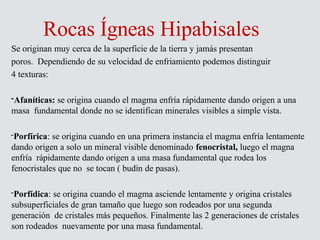 Rocas Ígneas Hipabisales
Se originan muy cerca de la superficie de la tierra y jamás presentan
poros. Dependiendo de su velocidad de enfriamiento podemos distinguir
4 texturas:
-Afaníticas: se origina cuando el magma enfría rápidamente dando origen a una
masa fundamental donde no se identifican minerales visibles a simple vista.
-Porfírica: se origina cuando en una primera instancia el magma enfría lentamente
dando origen a solo un mineral visible denominado fenocristal, luego el magna
enfría rápidamente dando origen a una masa fundamental que rodea los
fenocristales que no se tocan ( budín de pasas).
-Porfídica: se origina cuando el magma asciende lentamente y origina cristales
subsuperficiales de gran tamaño que luego son rodeados por una segunda
generación de cristales más pequeños. Finalmente las 2 generaciones de cristales
son rodeados nuevamente por una masa fundamental.
 