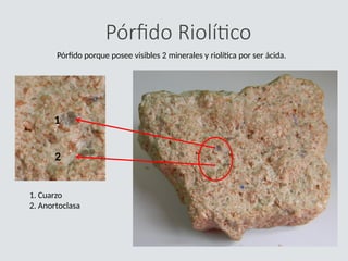Pórfido Riolítico
Pórfido porque posee visibles 2 minerales y riolítica por ser ácida.
1. Cuarzo
2. Anortoclasa
1
2
 
