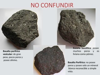 NO CONFUNDIR
Escoria basáltica: posee
muchos poros y es
liviana como pómez.
Basalto porfírico
vesicular: de gran
peso, pocos poros y
posee olivino.
Basalto Porfírico: no posee
poros y posee solo un mineral
blanco reconocible a simple
vista.
 