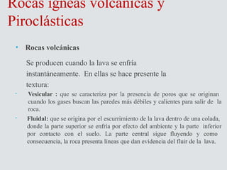 Rocas ígneas volcánicas y
Piroclásticas
• Rocas volcánicas
Se producen cuando la lava se enfría
instantáneamente. En ellas se hace presente la
textura:
- Vesicular : que se caracteriza por la presencia de poros que se originan
cuando los gases buscan las paredes más débiles y calientes para salir de la
roca.
- Fluidal: que se origina por el escurrimiento de la lava dentro de una colada,
donde la parte superior se enfría por efecto del ambiente y la parte inferior
por contacto con el suelo. La parte central sigue fluyendo y como
consecuencia, la roca presenta líneas que dan evidencia del fluir de la lava.
 