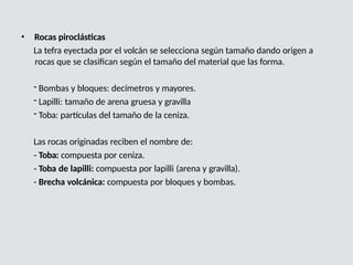 • Rocas piroclásticas
La tefra eyectada por el volcán se selecciona según tamaño dando origen a
rocas que se clasifican según el tamaño del material que las forma.
- Bombas y bloques: decímetros y mayores.
- Lapilli: tamaño de arena gruesa y gravilla
- Toba: partículas del tamaño de la ceniza.
Las rocas originadas reciben el nombre de:
- Toba: compuesta por ceniza.
- Toba de lapilli: compuesta por lapilli (arena y gravilla).
- Brecha volcánica: compuesta por bloques y bombas.
 