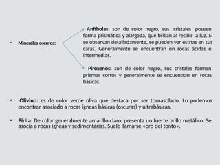 • Minerales oscuros:
Anfíbolas: son de color negro, sus cristales poseen
forma prismática y alargada, que brillan al recibir la luz. Si
se observan detalladamente, se pueden ver estrías en sus
caras. Generalmente se encuentran en rocas ácidas e
intermedias.
Piroxenos: son de color negro, sus cristales forman
prismas cortos y generalmente se encuentran en rocas
básicas.
• Olivino: es de color verde oliva que destaca por ser tornasolado. Lo podemos
encontrar asociado a rocas ígneas básicas (oscuras) y ultrabásicas.
• Pirita: De color generalmente amarillo claro, presenta un fuerte brillo metálico. Se
asocia a rocas ígneas y sedimentarias. Suele llamarse «oro del tonto».
 