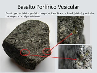 Basalto Porfírico Vesicular
Basalto por ser básico, porfírico porque se identifica un mineral (olivino) y vesicular
por los poros de origen volcánico.
 
