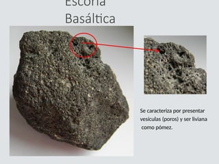 Escoria
Basáltica
Se caracteriza por presentar
vesículas (poros) y ser liviana
como pómez.
 