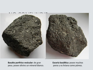 NO CONFUNDIR
Escoria basáltica: posee muchos
poros y es liviana como pómez.
Basalto porfírico vesicular: de gran
peso, posee olivino un mineral blanco.
 