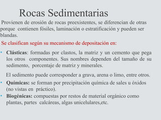 Rocas Sedimentarias
Provienen de erosión de rocas preexistentes, se diferencian de otras
porque contienen fósiles, laminación o estratificación y pueden ser
blandas.
Se clasifican según su mecanismo de depositación en:
• Clásticas: formadas por clastos, la matriz y un cemento que pega
los otros componentes. Sus nombres dependen del tamaño de su
sedimento, porcentaje de matriz y minerales.
El sedimento puede corresponder a grava, arena o limo, entre otros.
• Químicas: se forman por precipitación química de sales u óxidos
(no vistas en práctico).
• Biogénicas: compuestas por restos de material orgánico como
plantas, partes calcáreas, algas unicelulares,etc.
 
