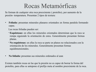 Rocas Metamórficas
Se forman de cualquier otra roca preexistente ( protolito), por aumento de la
presión- temperatura. Presentan 2 tipos de textura:
• Foliada: presentan minerales planares orientados en forma paralela formando
capas.
Las rocas foliadas pueden ser:
- Esquistosas: en ellas los minerales orientados determinan que la roca se
rompa siguiendo la orientación de estos. Generalmente presentan formas
planas.
- No esquistosas: en ellas la roca se parte en planos no relacionados con la
orientación de los minerales. Generalmente presentan formas
equidimensionales.
• No foliada: presentan sus minerales ordenados al azar.
Existen también rocas en las que la presión no es capaz de borrar la forma del
protolito, para ellas se antepone el prefijo meta al nombre preexistente de la roca.
 