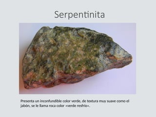 Serpentinita
Presenta un inconfundible color verde, de textura muy suave como el
jabón, se le llama roca color «verde resfrío».
 