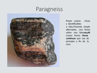 Paragneiss
Posee cuarzo
y identificables
a vista.Presenta
alternadas, una
micas
simple
líneas
negra
sobre una blanca. El
cuarzo forma líneas
continuas que van de
principio a fin de la
roca.
 