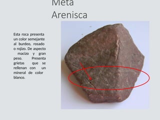 Meta
Arenisca
Esta roca presenta
un color semejante
al burdeo, rosado
o rojizo. De aspecto
macizo y gran
peso. Presenta
grietas que se
rellenan con un
mineral de color
blanco.
 