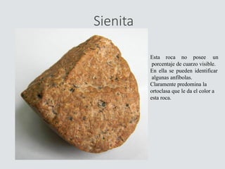 Sienita
Esta roca no posee un
porcentaje de cuarzo visible.
En ella se pueden identificar
algunas anfíbolas.
Claramente predomina la
ortoclasa que le da el color a
esta roca.
 