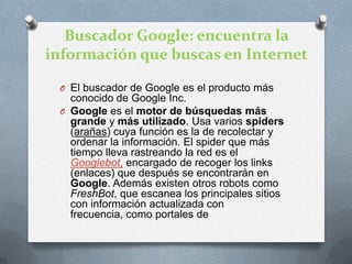 Buscador Google: encuentra la información que buscas en InternetEl buscador de Google es el producto más conocido de Google Inc. Google es el motor de búsquedas más grande y más utilizado. Usa varios spiders (arañas) cuya función es la de recolectar y ordenar la información. El spider que más tiempo lleva rastreando la red es el Googlebot, encargado de recoger los links (enlaces) que después se encontrarán en Google. Además existen otros robots como FreshBot, que escanea los principales sitios con información actualizada con frecuencia, como portales de