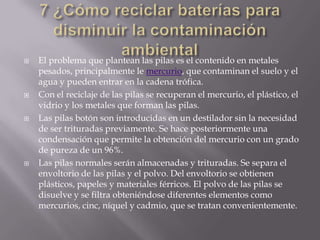  El problema que plantean las pilas es el contenido en metales
pesados, principalmente le mercurio, que contaminan el suelo y el
agua y pueden entrar en la cadena trófica.
 Con el reciclaje de las pilas se recuperan el mercurio, el plástico, el
vidrio y los metales que forman las pilas.
 Las pilas botón son introducidas en un destilador sin la necesidad
de ser trituradas previamente. Se hace posteriormente una
condensación que permite la obtención del mercurio con un grado
de pureza de un 96%.
 Las pilas normales serán almacenadas y trituradas. Se separa el
envoltorio de las pilas y el polvo. Del envoltorio se obtienen
plásticos, papeles y materiales férricos. El polvo de las pilas se
disuelve y se filtra obteniéndose diferentes elementos como
mercurios, cinc, níquel y cadmio, que se tratan convenientemente.
 