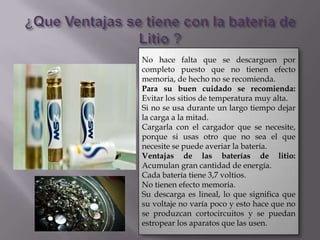 No hace falta que se descarguen por
completo puesto que no tienen efecto
memoria, de hecho no se recomienda.
Para su buen cuidado se recomienda:
Evitar los sitios de temperatura muy alta.
Si no se usa durante un largo tiempo dejar
la carga a la mitad.
Cargarla con el cargador que se necesite,
porque si usas otro que no sea el que
necesite se puede averiar la batería.
Ventajas de las baterías de litio:
Acumulan gran cantidad de energía.
Cada batería tiene 3,7 voltios.
No tienen efecto memoria.
Su descarga es lineal, lo que significa que
su voltaje no varía poco y esto hace que no
se produzcan cortocircuitos y se puedan
estropear los aparatos que las usen.
 