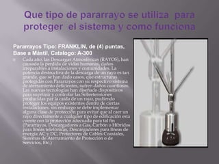  Cada año, las Descargas Atmosféricas (RAYOS), han
causado la perdida de vidas humanas, daños
irreparables a instalaciones y comunidades. La
potencia destructiva de la descarga de un rayo es tan
grande, que se han dado casos, que estructuras
protegidas con Pararrayos con su respectivo sistema
de aterramiento deficientes, sufren daños cuantiosos.
Las nuevas tecnologías han diseñado dispositivos
para suprimir y controlar las Sobretensiones
producidas par la caída de un rayo, pudiendo
proteger los equipos existentes dentro de ciertas
instalaciones, sin embargo se debe implementar
alguna clase de protección para evitar que al caer un
rayo directamente a cualquier tipo de edificación esta
cuente con la protección adecuada para tal fin
(Pararrayos, Descargadores a Gas, Carbón o Híbridos
para líneas telefónicas, Descargadores para líneas de
energía AC y DC, Protectores de Cables Coaxiales,
Sistemas de Aterramiento de Protección o de
Servicios, Etc.)
Pararrayos Tipo: FRANKLIN, de (4) puntas,
Base a Mástil, Catalogo: A-300
 