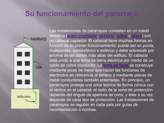 Las instalaciones de pararrayos consisten en un mástil
metálico (acero inoxidable, aluminio, cobre o acero) con
un cabezal captador. El cabezal tiene muchas formas en
función de su primer funcionamiento: puede ser en punta,
multipuntas, semiesférico o esférico y debe sobresalir por
encima de las partes más altas del edificio. El cabezal
está unido a una toma de tierra eléctrica por medio de un
cable de cobre conductor. La toma de tierra se construye
mediante picas de metal que hacen las funciones de
electrodos en referencia al terreno o mediante placas de
metal conductoras también enterradas. En principio, un
pararrayos protege una zona teórica de forma cónica con
el vértice en el cabezal; el radio de la zona de protección
depende del ángulo de apertura de cono, y éste a su vez
depende de cada tipo de protección. Las instalaciones de
pararrayos se regulan en cada país por guías de
recomendación o normas.
 