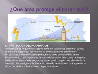 LA PROTECCION DEL PARARRAYOS
A diferencia de lo que mucha gente cree, un pararrayos ofrece un campo
limitado de seguridad; por lo tanto no abarca grandes extensiones.
Un pararrayos clásico cubre o protege una zona comprendida en un
espacio cónico cuyo vértice es la punta del aparato. Los conos protegidos
se clasifican en primero, segundo y tercer grado, según que el radio de la
base circular sea igual a la altura, al doble de la altura o al cuádruple de la
altura del vértice sobre la base, respectivamente.
 