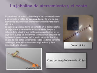 Es una barra de acero cobreada que se clava en el suelo
y se conecta al cable de puesta a tierra. Es uno de los
elementos de protección elementales en una instalación
eléctrica.
El cable de puesta a tierra se conecta en la parte superior
de la jabalina, y se atornilla (es recomendable que la
cabeza de la jabalina y el cable queden protegidos en un
caja en el suelo), de ahí recorre la instalación eléctrica de
la vivienda, pasando por todos los toma corrientes, (hoy
en día de tres patas justamente) Todos los toma corriente
tienen que tener el cable de descarga a tierra y éste
conectado a la jabalina.
Costo de esta jabalina es de 190 $us
Costo 111 $us
 