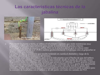  Para medir la puesta a tierra, se utiliza el telurimetro (aparato que mide resistencias muy
pequeñas y fabricado especialmente para medir la resistencia de puesta a tierra).
Para elegir la jabalina se recurre a tablas. Pero en la practica por lo gral se coloca como
mínimo una jabalina de 1/2" POR 2 metros (preferentemente 3/4 porque sino al golpearlas se
doblan como una banana).
Las tablas te dan la resistencia que resulta teniendo en cuenta el diámetro y largo de la
jabalina, ademas de la resistencia del terreno.
No necesita estar cerca del tablero, pero si es lo más practico por el hecho de que del tablero
parten todas las cañerías. Osea que seria lo más cómodo desde el punto de vista que tienes
disponibles todas las cañerías, sino tendrías que arrancar el cableado de PAT (puesta a tierra)
con secciones mayores (por la caída de tensión y las corrientes de CC), aparte que igualmente
tienes que llegar al tablero. Una alternativa practica seria colocarla donde te quede más
cómoda y tender una cañería (con su correspondiente conductor dentro) hasta el tablero para
la conexión de la jabalina con el tablero y de allí partir con todos los ramales de PAT.
 