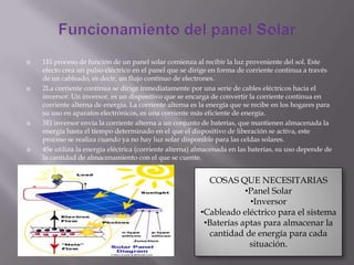  1El proceso de función de un panel solar comienza al recibir la luz proveniente del sol. Este
efecto crea un pulso eléctrico en el panel que se dirige en forma de corriente continua a través
de un cableado, es decir, un flujo continuo de electrones.
 2La corriente continua se dirige inmediatamente por una serie de cables eléctricos hacia el
inversor. Un inversor, es un dispositivo que se encarga de convertir la corriente continua en
corriente alterna de energía. La corriente alterna es la energía que se recibe en los hogares para
su uso en aparatos electrónicos, es una corriente más eficiente de energía.
 3El inversor envía la corriente alterna a un conjunto de baterías, que mantienen almacenada la
energía hasta el tiempo determinado en el que el dispositivo de liberación se activa, este
proceso se realiza cuando ya no hay luz solar disponible para las celdas solares.
 4Se utiliza la energía eléctrica (corriente alterna) almacenada en las baterías, su uso depende de
la cantidad de almacenamiento con el que se cuente.
COSAS QUE NECESITARIAS
•Panel Solar
•Inversor
•Cableado eléctrico para el sistema
•Baterías aptas para almacenar la
cantidad de energía para cada
situación.
 