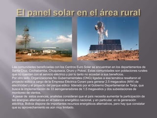 Las comunidades beneficiadas con los Centros Euro Solar se encuentran en los departamentos de
Santa Cruz, Cochabamba, Chuquisaca, Oruro y Potosí. Estas comunidades son poblaciones rurales
que no cuentan con el servicio eléctrico y por lo tanto no accedan a sus beneficios.
Por otro lado, Organizaciones No Gubernamentales (ONG) ligadas a esa temática resaltaron el
proyecto eólico a cargo de la Empresa Eléctrica Corani para generar 2.5 megavatios (MW) de
electricidad y el proyecto del parque eólico liderado por el Gobierno Departamental de Tarija, que
busca la implementación de 33 aerogeneradores de 1.5 megavatios y dos subestaciones de
monitoreo de vientos.
A pesar de estos avances, analistas consideran que el país necesita aumentar la participación de
las energías alternativas en el balance energético nacional, y en particular, en la generación
eléctrica. Bolivia dispone de importantes recursos energéticos alternativos, pero hay que constatar
que su aprovechamiento es aún muy limitado.
 
