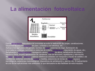 Con la alimentación fotovoltaica de luminarias se evita la realización de zanjas, canalizaciones,
necesidad de adquirir derechos de paso, conexión a red eléctrica, etc.
Aplicaciones agrícolas y de ganado: bombeo de agua, sistemas de riego, iluminación de
invernaderos y granjas, suministro a sistemas de ordeño, refrigeración, depuración de aguas, etc.;
Señalización y comunicaciones: navegación aérea (señales de altura, señalización de pistas) y
marítima (faros, boyas), señalización de carreteras, vías de ferrocarril, repetidores y reemisores
de radio y televisión y telefonía, cabinas telefónicas aisladas con recepción a través de satélite o de
repetidores, sistemas remotos de control y medida, estaciones de tomas de datos, equipos
sismológicos, estaciones metereológicas, dispositivos de señalización y alarma, etc. El balizamiento
es una de las aplicaciones más extendida, lo que demuestra la alta fiabilidad de estos equipos.
 