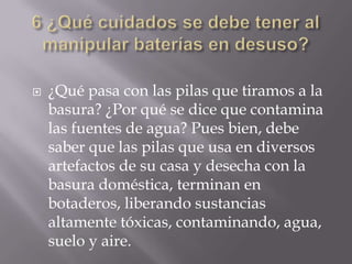  ¿Qué pasa con las pilas que tiramos a la
basura? ¿Por qué se dice que contamina
las fuentes de agua? Pues bien, debe
saber que las pilas que usa en diversos
artefactos de su casa y desecha con la
basura doméstica, terminan en
botaderos, liberando sustancias
altamente tóxicas, contaminando, agua,
suelo y aire.
 