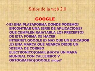 Sitios de la web 2.0

             GOOGLE
ES UNA PLATAFORMA DONDE PODEMOS
 ENCONTRAR UNA SERIE DE APLICACIONES
 QUE CUMPLEN RAJATABLA LOS PRECEPTOS
 DE ESTA FORMA DE HACER
 INTERNET.GOOGLE ES MAS QUE UN BUSCADOR
 ,ES UNA MARCA QUE ABARCA DESDE UN
 SISTEMA DE CORREO
 ELECTRONICO(GMAIL)HASTA UN MAPA
 MUNDIAL CON CALLEJEROS Y
 ORTOGRAFIAS(GOOGLE maps?
 