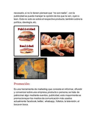 necesario,si no lo tienen piensan que “no son nadie”, con la
publicidad se puede manejar la opinión de los que la ven, oyen o
leen. Esto no solo es sobre el respectivo producto,también sobre la
política, ideología,etc.
Promoción:
Es una herramienta de marketing que consiste en informar, difundir
y convencersobre una empresa,producto o persona,se trata de
patrocinar algo mediante eventos, publicidad,esto mayormente se
promocionapor los medios de comunicación más usados
actualmente facebook,twitter, whatsapp, folletos,la televisión, el
boca en boca.
 