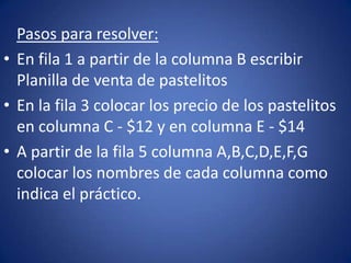 Pasos para resolver:
• En fila 1 a partir de la columna B escribir
Planilla de venta de pastelitos
• En la fila 3 colocar los precio de los pastelitos
en columna C - $12 y en columna E - $14
• A partir de la fila 5 columna A,B,C,D,E,F,G
colocar los nombres de cada columna como
indica el práctico.