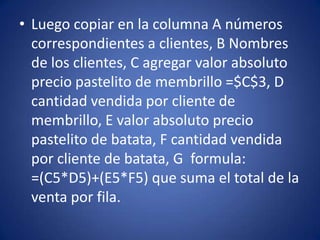 • Luego copiar en la columna A números
correspondientes a clientes, B Nombres
de los clientes, C agregar valor absoluto
precio pastelito de membrillo =$C$3, D
cantidad vendida por cliente de
membrillo, E valor absoluto precio
pastelito de batata, F cantidad vendida
por cliente de batata, G formula:
=(C5*D5)+(E5*F5) que suma el total de la
venta por fila.
 
