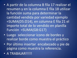 • A partir de la columna B fila 17 realizar el
resumen y en la columna E fila 18 utilizar
la función suma para determinar la
cantidad vendida por variedad ejemplo
=SUMA(D5:D14), en columna E fila 21 el
importe total de lo vendido en planilla
Función =SUMA(G8:G17)
• Luego seleccionar icono de bordes y
realizar borde como muestra el práctico
• Por último insertar encabezado y pie de
página como muestra la referencia.
• A TRABAJAR!!!!!
