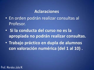 Aclaraciones
• En orden podrán realizar consultas al
Profesor.
• Si la conducta del curso no es la
apropiada no podrán realizar consultas.
• Trabajo práctico en dupla de alumnos
con valoración numérica (del 1 al 10) .
Prof.: Morales Julio M.