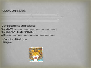 -Dictado de palabras:
_____________________-__________________-
______________________-_____________________-
___________________-_____________________-
-Completamiento de oraciones:
*EL LEON……………………………………………..
*EL ELEFANTE SE PINTABA
LAS………………………………………………….
-Cambiar el final (con
dibujos)
 
