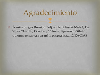 
 A mis colegas Romina Poljovich, Pelinski Mabel, Da
Silva Claudia, D’achary Valeria ,Figueredo Silvia
quienes renuevan en mí la esperanza…..GRACIAS
Agradecimiento
 