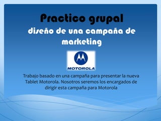 Practico grupal
  diseño de una campaña de
          marketing


Trabajo basado en una campaña para presentar la nueva
 Tablet Motorola. Nosotros seremos los encargados de
          dirigir esta campaña para Motorola
 