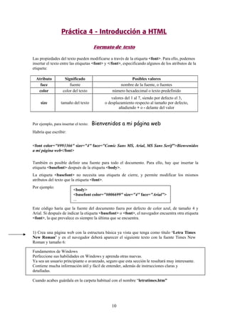Práctica 4 - Introducción a HTML
Formato de texto
Las propiedades del texto pueden modificarse a través de la etiqueta <font>. Para ello, podemos
insertar el texto entre las etiquetas <font> y </font>, especificando algunos de los atributos de la
etiqueta:
Atributo
face
color
size

Significado
fuente
color del texto

Posibles valores
nombre de la fuente, o fuentes
número hexadecimal o texto predefinido

tamaño del texto

valores del 1 al 7, siendo por defecto el 3,
o desplazamiento respecto al tamaño por defecto,
añadiendo + o - delante del valor

Por ejemplo, para insertar el texto:

Bienvenidos a mi página web

Habría que escribir:
<font color="#993366" size="4" face="Comic Sans MS, Arial, MS Sans Serif">Bienvenidos
a mi página web</font>
También es posible definir una fuente para todo el documento. Para ello, hay que insertar la
etiqueta <basefont> después de la etiqueta <body>.
La etiqueta <basefont> no necesita una etiqueta de cierre, y permite modificar los mismos
atributos del texto que la etiqueta <font>.
Por ejemplo:

<body>
<basefont color="#006699" size="4" face="Arial">
...

Este código haría que la fuente del documento fuera por defecto de color azul, de tamaño 4 y
Arial. Si después de indicar la etiqueta <basefont> o <font>, el navegador encuentra otra etiqueta
<font>, la que prevalece es siempre la última que se encuentra.

1) Crea una página web con la estructura básica ya vista que tenga como título ‘Letra Times
New Roman’ y en el navegador deberá aparecer el siguiente texto con la fuente Times New
Roman y tamaño 6:
Fundamentos de Windows
Perfeccione sus habilidades en Windows y aprenda otras nuevas.
Ya sea un usuario principiante o avanzado, seguro que esta sección le resultará muy interesante.
Contiene mucha información útil y fácil de entender, además de instrucciones claras y
detalladas.
Cuando acabes guárdala en la carpeta habitual con el nombre “letratimes.htm”

10

 