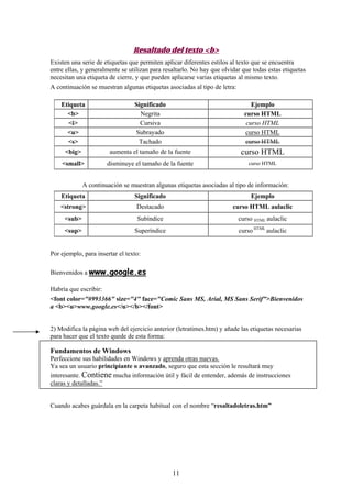 Resaltado del texto <b>
Existen una serie de etiquetas que permiten aplicar diferentes estilos al texto que se encuentra
entre ellas, y generalmente se utilizan para resaltarlo. No hay que olvidar que todas estas etiquetas
necesitan una etiqueta de cierre, y que pueden aplicarse varias etiquetas al mismo texto.
A continuación se muestran algunas etiquetas asociadas al tipo de letra:
Etiqueta
<b>
<i>
<u>
<s>

Significado
Negrita
Cursiva
Subrayado
Tachado

Ejemplo
curso HTML
curso HTML
curso HTML
curso HTML

<big>

aumenta el tamaño de la fuente

curso HTML

<small>

disminuye el tamaño de la fuente

curso HTML

A continuación se muestran algunas etiquetas asociadas al tipo de información:
Etiqueta

Significado

Ejemplo

<strong>

Destacado

curso HTML aulaclic

<sub>

Subíndice

curso HTML aulaclic

<sup>

Superíndice

curso HTML aulaclic

Por ejemplo, para insertar el texto:
Bienvenidos a www.google.es
Habría que escribir:
<font color="#993366" size="4" face="Comic Sans MS, Arial, MS Sans Serif">Bienvenidos
a <b><u>www.google.es</u></b></font>

2) Modifica la página web del ejercicio anterior (letratimes.htm) y añade las etiquetas necesarias
para hacer que el texto quede de esta forma:

Fundamentos de Windows
Perfeccione sus habilidades en Windows y aprenda otras nuevas.
Ya sea un usuario principiante o avanzado, seguro que esta sección le resultará muy
interesante. Contiene mucha información útil y fácil de entender, además de instrucciones
claras y detalladas.”

Cuando acabes guárdala en la carpeta habitual con el nombre “resaltadoletras.htm”

11

 