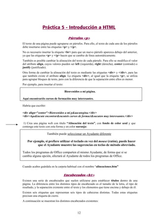 Práctica 5 - Introducción a HTML
Párrafos <p>
El texto de una página puede agruparse en párrafos. Para ello, el texto de cada uno de los párrafos
debe insertarse entre las etiquetas <p> y </p>.
No es necesario insertar la etiqueta <br> para que un nuevo párrafo aparezca debajo del anterior,
ya que las etiquetas <p> y </p> hacen que se cambie de línea automáticamente.
También es posible cambiar la alineación del texto de cada párrafo. Para ello se modifica el valor
del atributo align, cuyos valores pueden ser left (izquierda), right (derecha), center (centrado) o
justify (justificado).
Otra forma de cambiar la alineación del texto es mediante las etiquetas <div> y </div>, para las
que también existe el atributo align. La etiqueta <div>, al igual que la etiqueta <p>, se utiliza
para agrupar bloques de texto, pero con la diferencia de que la separación entre ellos es menor.
Por ejemplo, para insertar el texto:
Bienvenidos a mi página.
Aquí encontraréis cursos de formación muy interesantes.
Habría que escribir:
<div align="center">Bienvenidos a mi p&aacutegina.</div>
<div>Aqu&iacute encontrar&eacuteis cursos de formaci&oacuten muy interesantes.</div>
1) Crea una página web con título “Alineación del texto”, con fondo de color azul y que
contenga este texto con esta forma y en color naranja:

También puede seleccionar un Ayudante diferente
Por ejemplo, si prefiere utilizar el teclado en vez del mouse (ratón), puede hacer
que el Ayudante muestre las sugerencias en teclas de método abreviado.
Todos los programas de Office comparten el mismo Ayudante, de forma que si se
cambia alguna opción, afectará al Ayudante de todos los programas de Office.
Cuando acabes guárdala en la carpeta habitual con el nombre “alineaciones.htm”

Encabezados <h1>
Existen una serie de encabezados que suelen utilizarse para establecer títulos dentro de una
página. La diferencia entre los distintos tipos de encabezado es el tamaño de la letra, el tipo de
resaltado, y la separación existente entre el texto y los elementos que tiene encima y debajo de él.
Existen seis etiquetas que representan seis tipos de cabeceras distintas. Todas estas etiquetas
precisan una etiqueta de cierre.
A continuación se muestran los distintos encabezados existentes:

12

 